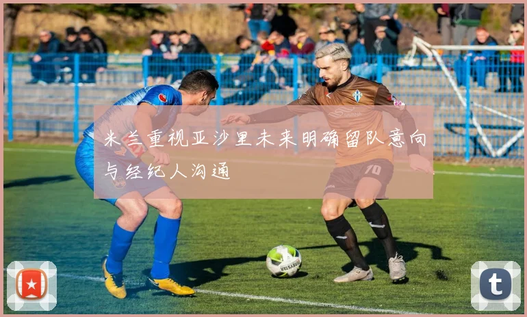 米兰重视亚沙里未来明确留队意向与经纪人沟通