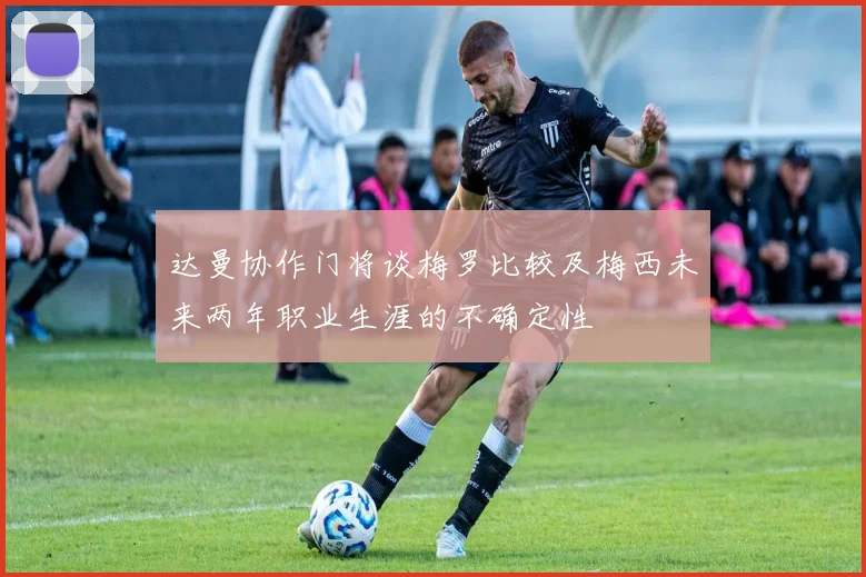 达曼协作门将谈梅罗比较及梅西未来两年职业生涯的不确定性