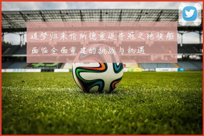 追梦归来伦纳德重返夺冠之地快船面临全面重建的挑战与机遇