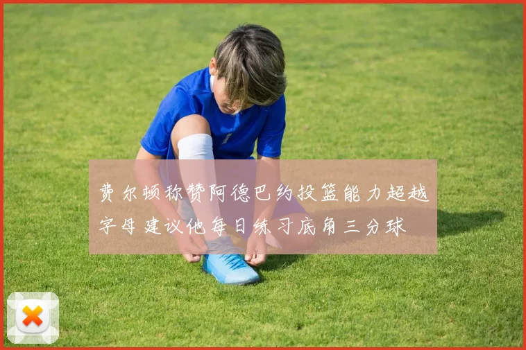 费尔顿称赞阿德巴约投篮能力超越字母建议他每日练习底角三分球