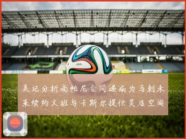 美记分析尚帕尼合同递减为马刺未来续约文班与卡斯尔提供灵活空间
