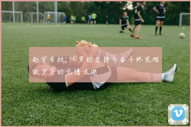 赵宇专栏：C罗的坚持与奋斗终究难敌岁月的无情流逝