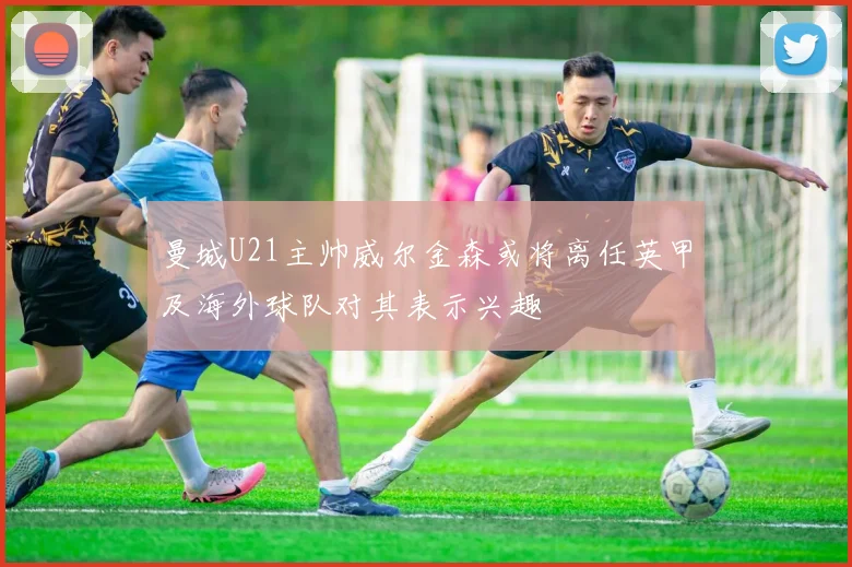 曼城U21主帅威尔金森或将离任英甲及海外球队对其表示兴趣