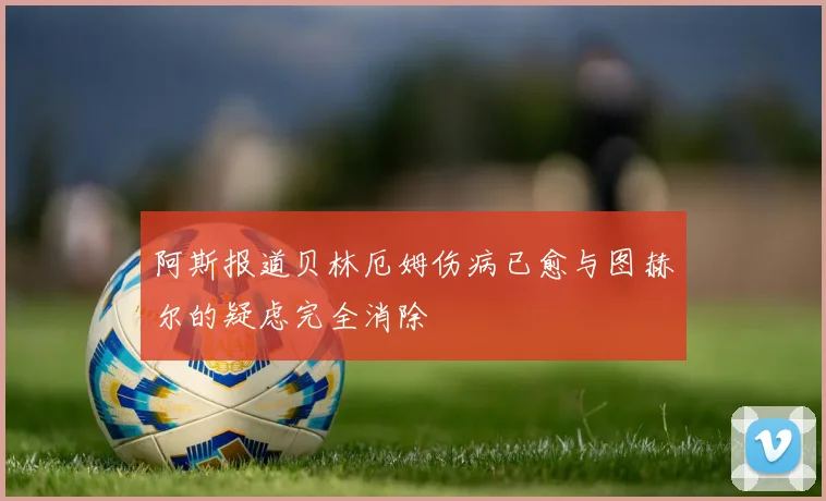 阿斯报道贝林厄姆伤病已愈与图赫尔的疑虑完全消除
