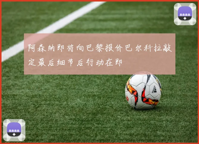 阿森纳即将向巴黎报价巴尔科拉敲定最后细节后行动在即