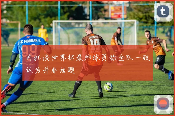 内托谈世界杯最帅球员称全队一致认为并非话题