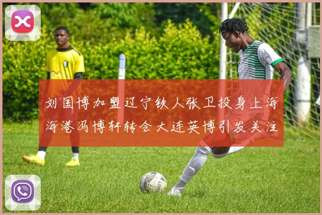 刘国博加盟辽宁铁人张卫投身上海海港冯博轩转会大连英博引发关注