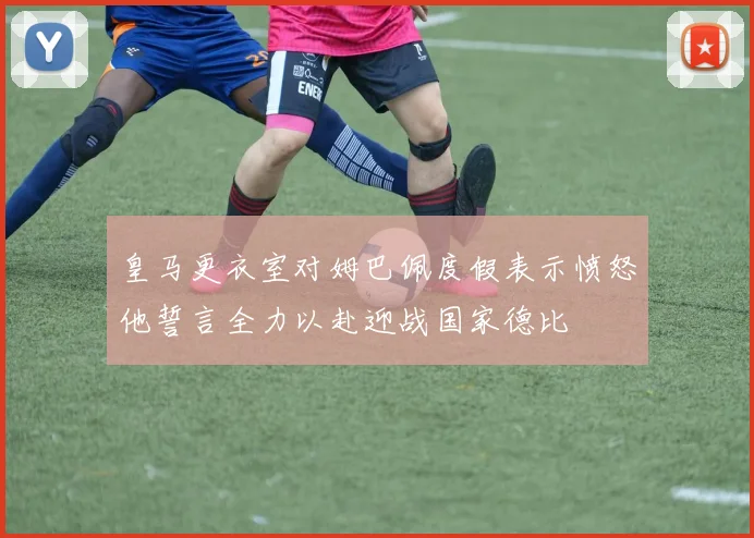 皇马更衣室对姆巴佩度假表示愤怒他誓言全力以赴迎战国家德比