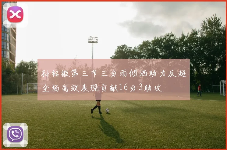 孙铭徽第三节三分雨倾洒助力反超全场高效表现贡献16分3助攻
