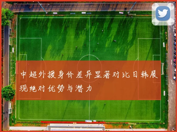 中超外援身价差异显著对比日韩展现绝对优势与潜力