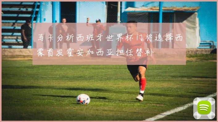 马卡分析西班牙世界杯门将选择西蒙首发霍安加西亚担任替补