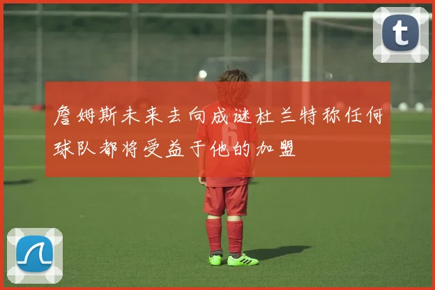 詹姆斯未来去向成谜杜兰特称任何球队都将受益于他的加盟