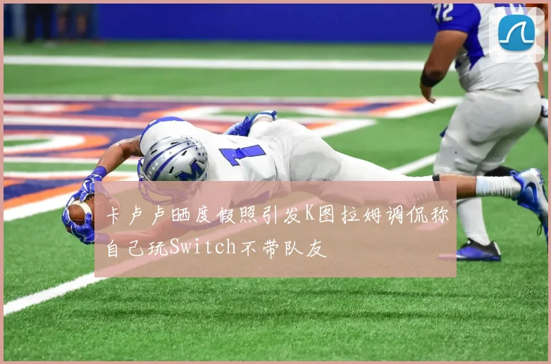 卡卢卢晒度假照引发K图拉姆调侃称自己玩Switch不带队友