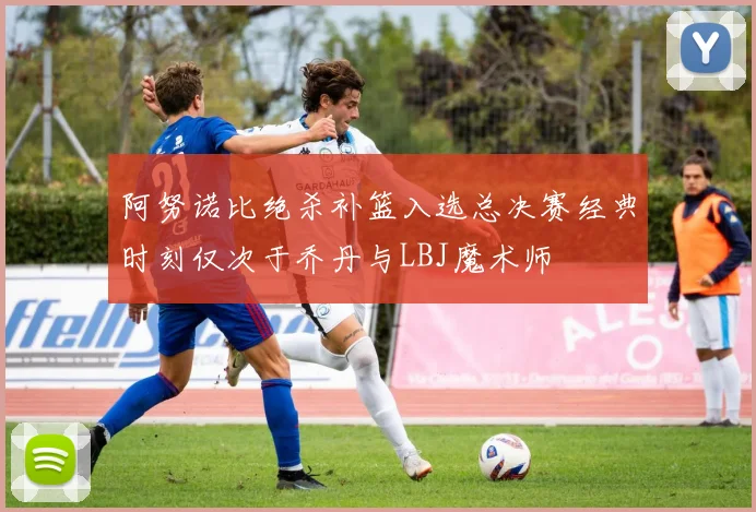 阿努诺比绝杀补篮入选总决赛经典时刻仅次于乔丹与LBJ魔术师